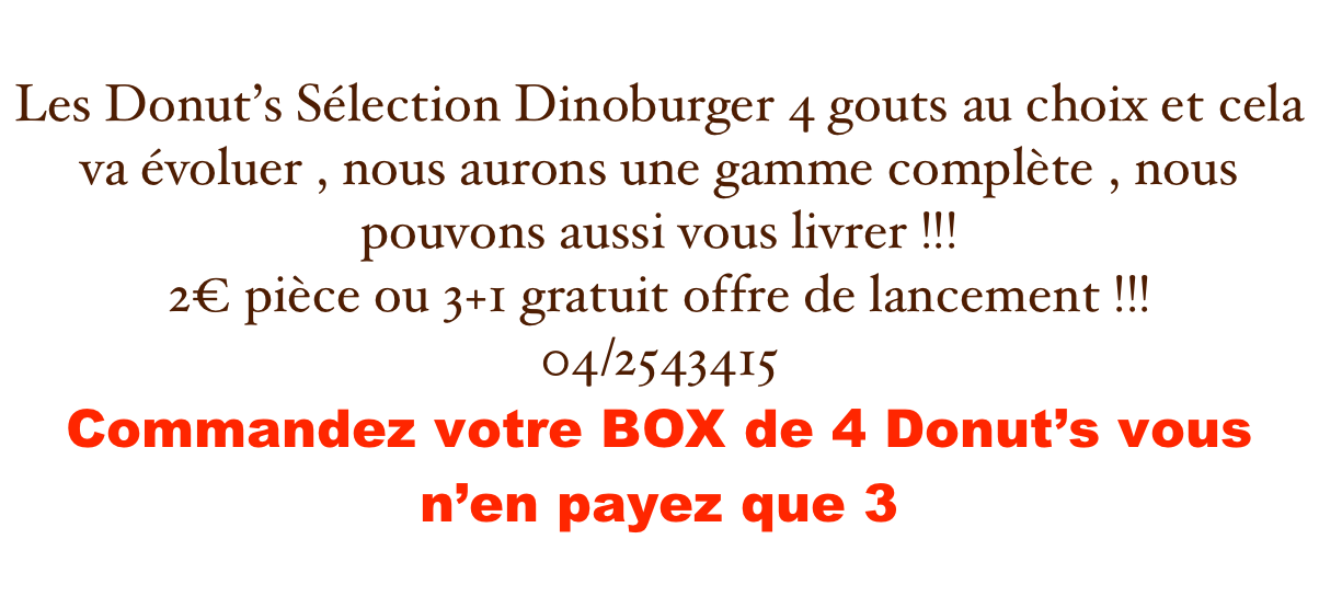 Les Donut’s Sélection Dinoburger 4 gouts au choix et cela va évoluer , nous aurons une gamme complète , nous pouvons aussi vous livrer !!!
2€ pièce ou 3+1 gratuit offre de lancement !!!
04/2543415
Commandez votre BOX de 4 Donut’s vous n’en payez que 3