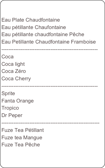 

Eau Plate Chaudfontaine
Eau pétillante Chaufontaine
Eau pétillante chaudfontaine Pêche
Eau Petillante Chaudfontaine Framboise
-------------------------------------------------------
Coca
Coca light
Coca Zéro
Coca Cherry
-------------------------------------------------------
Sprite
Fanta Orange
Tropico
Dr Peper
--------------------------------------------------------
Fuze Tea Pétillant
Fuze tea Mangue
Fuze Tea Pêche