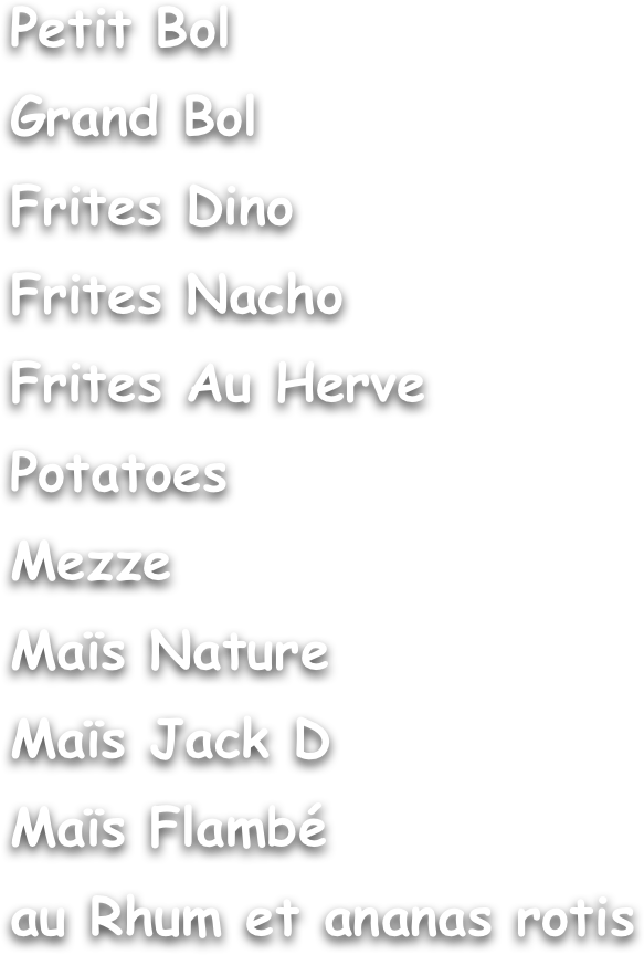 Petit Bol
Grand Bol
Frites Dino
Frites Nacho
Frites Au Herve
Potatoes
Mezze
Maïs Nature
Maïs Jack D
Maïs Flambé 
au Rhum et ananas rotis