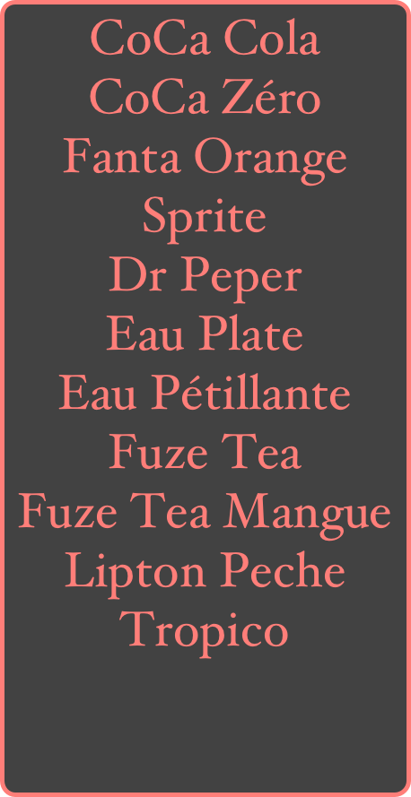 CoCa Cola
CoCa Zéro
Fanta Orange
Sprite
Dr Peper
Eau Plate
Eau Pétillante
Fuze Tea
Fuze Tea Mangue
Lipton Peche
Tropico